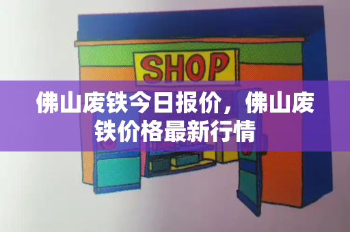 佛山废铁今日报价，佛山废铁价格最新行情