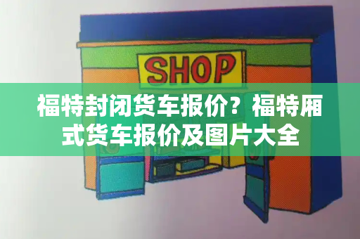 福特封闭货车报价？福特厢式货车报价及图片大全