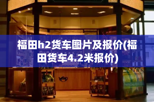 福田h2货车图片及报价(福田货车4.2米报价)