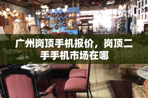 广州岗顶手机报价，岗顶二手手机市场在哪-第1张图片-星选测评