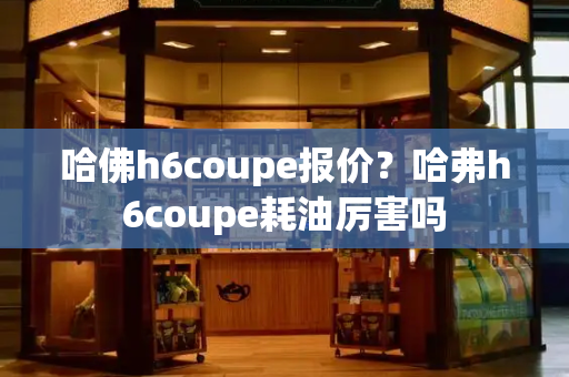 哈佛h6coupe报价？哈弗h6coupe耗油厉害吗