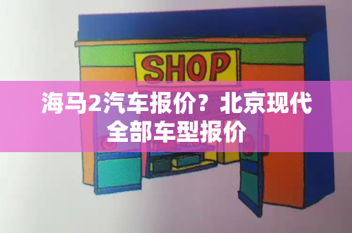 海马2汽车报价？北京现代全部车型报价