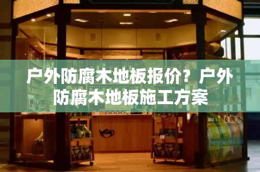 户外防腐木地板报价？户外防腐木地板施工方案-第1张图片-星选测评