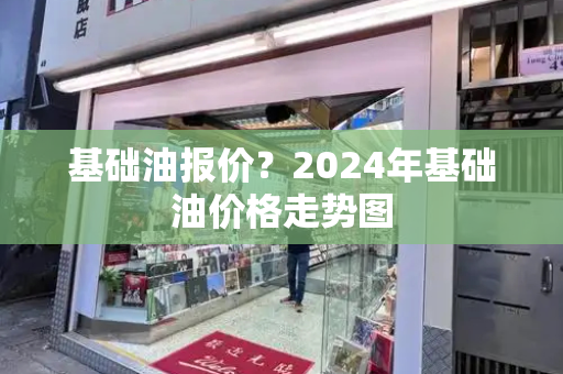 基础油报价？2024年基础油价格走势图