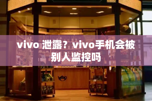 vivo 泄露？vivo手机会被别人监控吗-第1张图片-星选测评