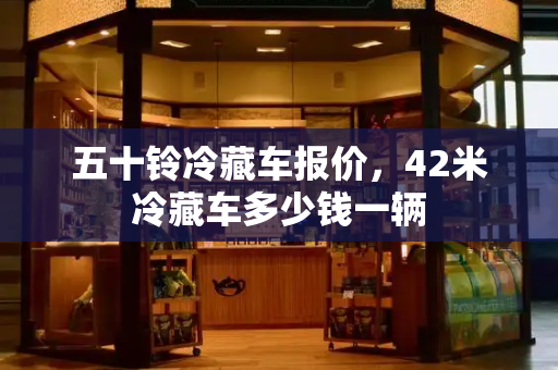 五十铃冷藏车报价，42米冷藏车多少钱一辆