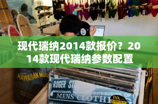 现代瑞纳2014款报价？2014款现代瑞纳参数配置