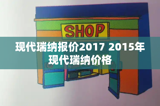 现代瑞纳报价2017 2015年现代瑞纳价格-第1张图片-星选测评