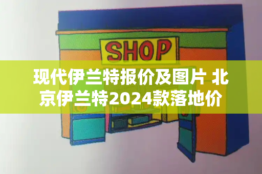 现代伊兰特报价及图片 北京伊兰特2024款落地价