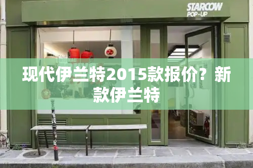 现代伊兰特2015款报价？新款伊兰特-第1张图片-星选测评