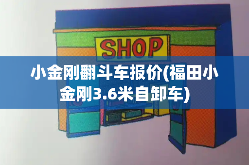 小金刚翻斗车报价(福田小金刚3.6米自卸车)-第1张图片-星选测评