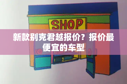 新款别克君越报价？报价最便宜的车型