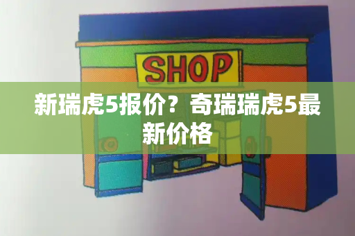 新瑞虎5报价？奇瑞瑞虎5最新价格