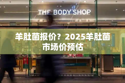 羊肚菌报价？2025羊肚菌市场价预估