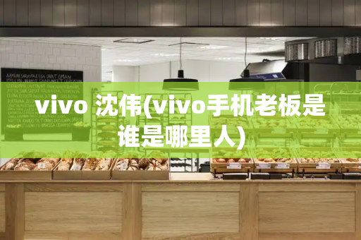 vivo 沈伟(vivo手机老板是谁是哪里人)-第1张图片-星选测评