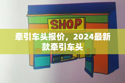 牵引车头报价，2024最新款牵引车头