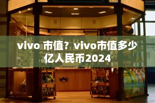 vivo 市值？vivo市值多少亿人民币2024