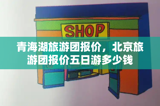 青海湖旅游团报价，北京旅游团报价五日游多少钱-第1张图片-星选测评