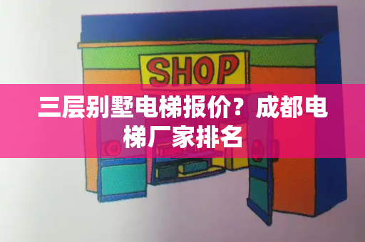 三层别墅电梯报价？成都电梯厂家排名