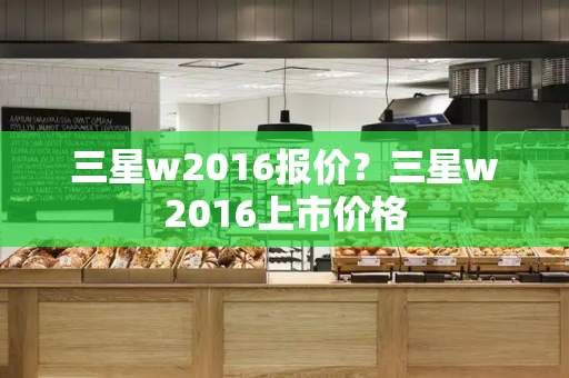 三星w2016报价？三星w2016上市价格