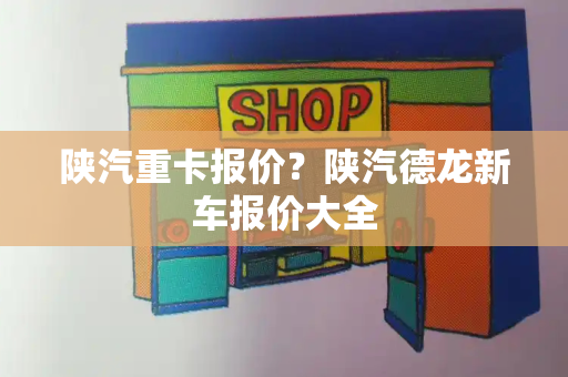 陕汽重卡报价？陕汽德龙新车报价大全