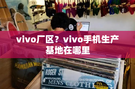 vivo厂区？vivo手机生产基地在哪里