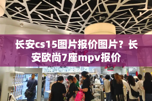 长安cs15图片报价图片？长安欧尚7座mpv报价-第1张图片-星选测评