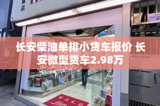 长安柴油单排小货车报价 长安微型货车2.98万