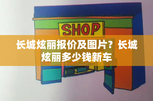 长城炫丽报价及图片？长城炫丽多少钱新车