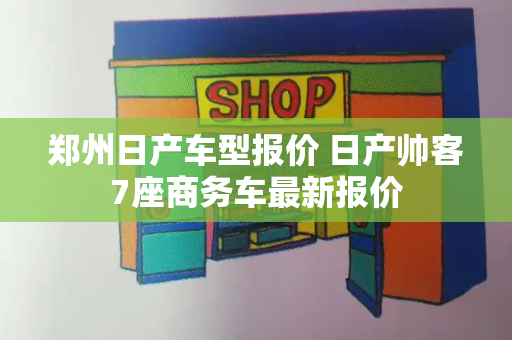 郑州日产车型报价 日产帅客7座商务车最新报价