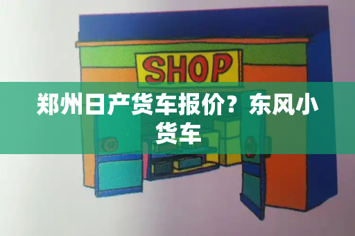 郑州日产货车报价？东风小货车