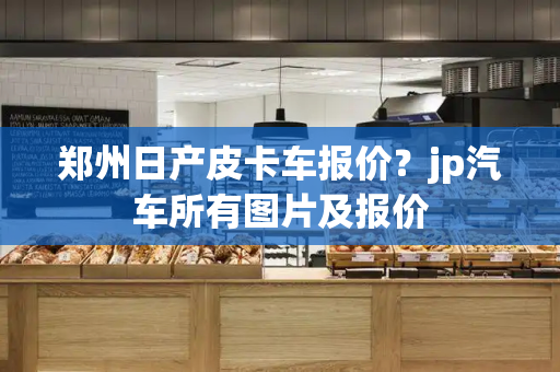 郑州日产皮卡车报价？jp汽车所有图片及报价