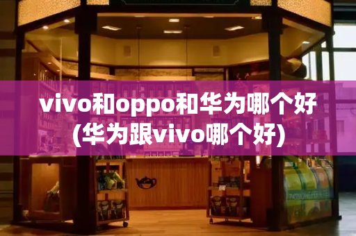 vivo和oppo和华为哪个好(华为跟vivo哪个好)-第1张图片-星选测评