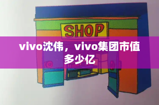 vivo沈伟，vivo集团市值多少亿