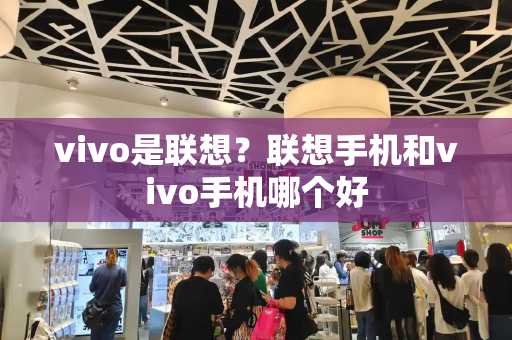 vivo是联想？联想手机和vivo手机哪个好-第1张图片-星选测评