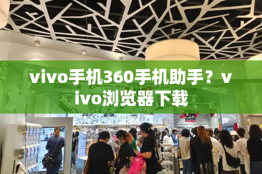 vivo手机360手机助手？vivo浏览器下载-第1张图片-星选测评