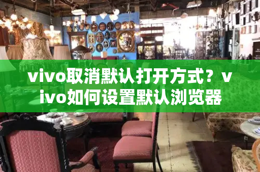 vivo取消默认打开方式？vivo如何设置默认浏览器-第1张图片-星选测评