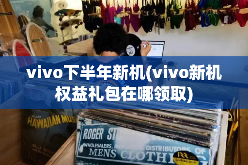 vivo下半年新机(vivo新机权益礼包在哪领取)