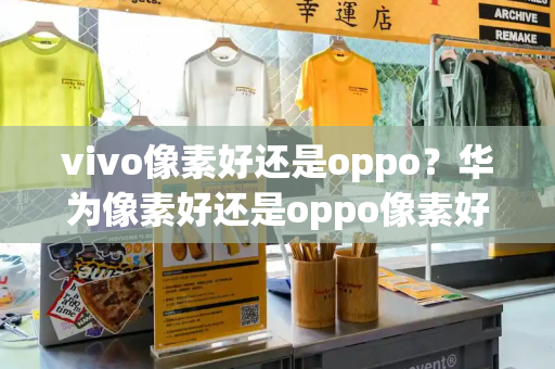 vivo像素好还是oppo？华为像素好还是oppo像素好-第1张图片-星选测评