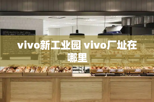 vivo新工业园 vivo厂址在哪里-第1张图片-星选测评