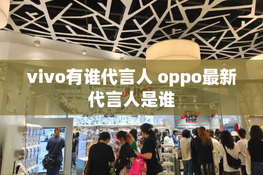 vivo有谁代言人 oppo最新代言人是谁-第1张图片-星选测评