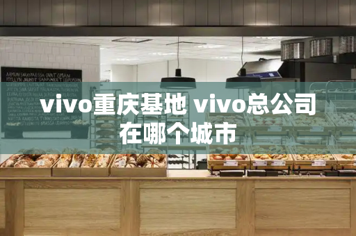 vivo重庆基地 vivo总公司在哪个城市-第1张图片-星选测评