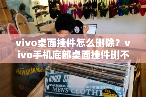 vivo桌面挂件怎么删除？vivo手机底部桌面挂件删不掉-第1张图片-星选测评