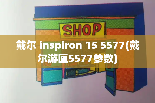 戴尔 inspiron 15 5577(戴尔游匣5577参数)