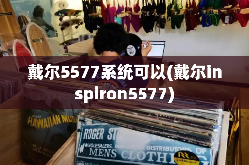 戴尔5577系统可以(戴尔inspiron5577)