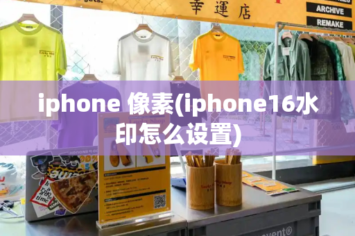 iphone 像素(iphone16水印怎么设置)-第1张图片-星选测评