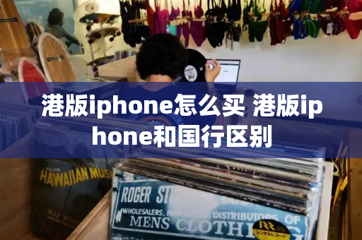 港版iphone怎么买 港版iphone和国行区别-第1张图片-星选测评