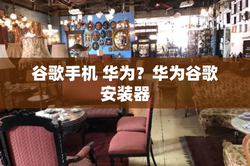 谷歌手机 华为？华为谷歌安装器-第1张图片-星选测评