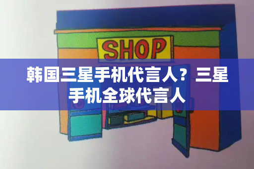 韩国三星手机代言人？三星手机全球代言人