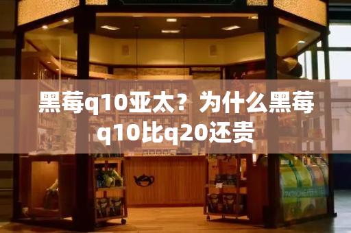 黑莓q10亚太？为什么黑莓q10比q20还贵